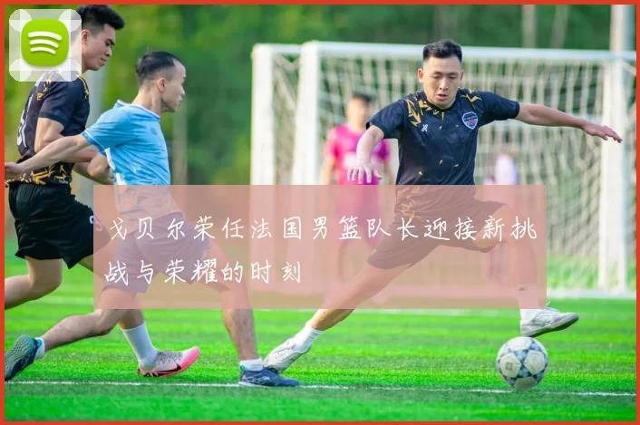 戈贝尔荣任法国男篮队长迎接新挑战与荣耀的时刻