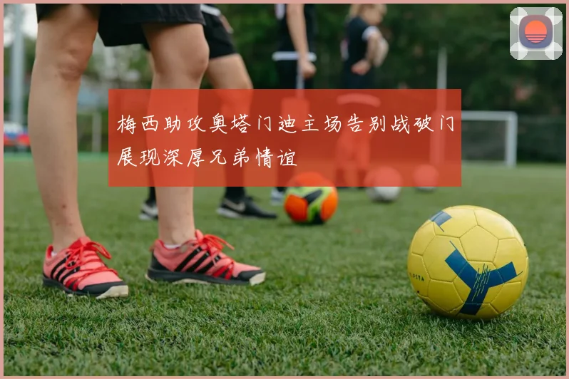 梅西助攻奥塔门迪主场告别战破门展现深厚兄弟情谊