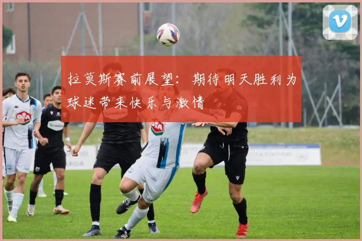 拉莫斯赛前展望：期待明天胜利为球迷带来快乐与激情