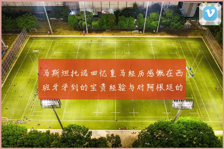 马斯坦托诺回忆皇马经历感慨在西班牙学到的宝贵经验与对阿根廷的思念