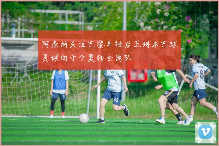 阿森纳关注巴黎年轻后卫姆本巴球员倾向于今夏转会离队