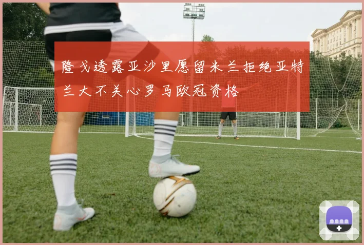 隆戈透露亚沙里愿留米兰拒绝亚特兰大不关心罗马欧冠资格