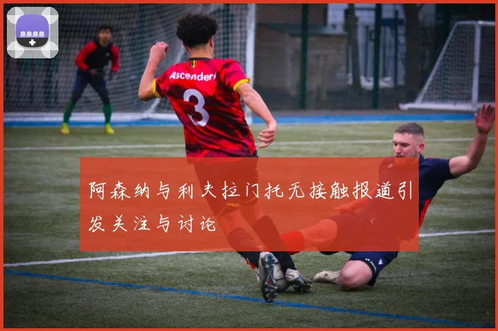 阿森纳与利夫拉门托无接触报道引发关注与讨论