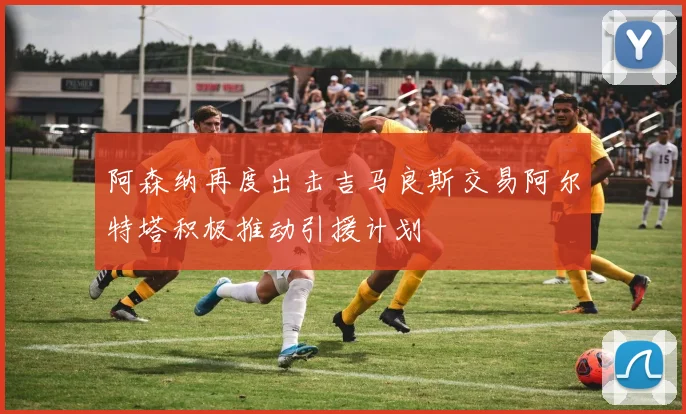 阿森纳再度出击吉马良斯交易阿尔特塔积极推动引援计划