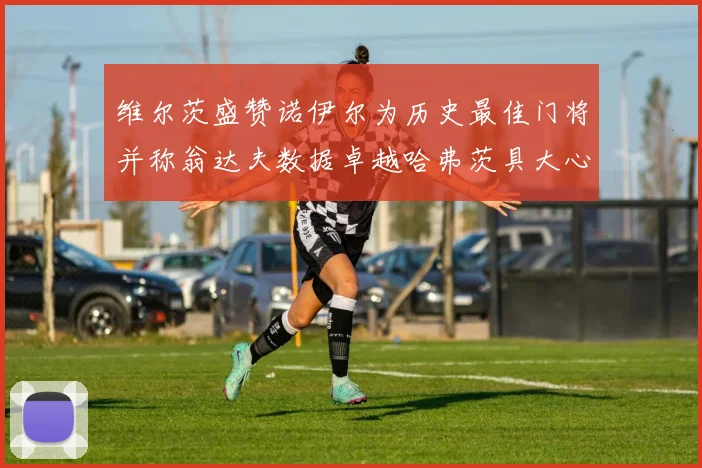 维尔茨盛赞诺伊尔为历史最佳门将并称翁达夫数据卓越哈弗茨具大心脏
