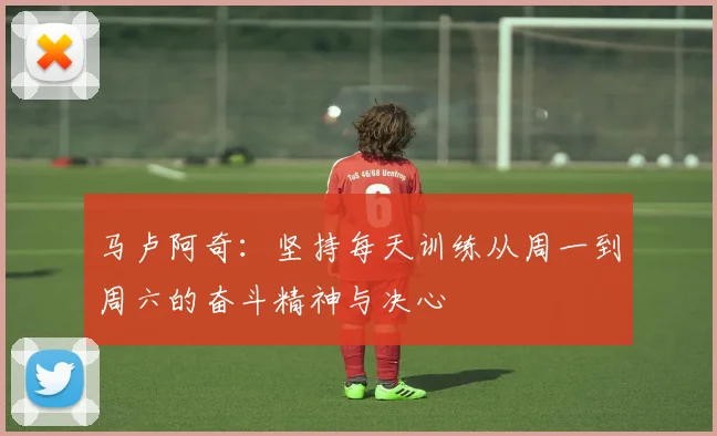 马卢阿奇：坚持每天训练从周一到周六的奋斗精神与决心