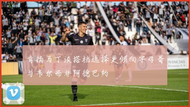 肯扬马丁谈搭档选择更倾向字母哥与韦尔而非阿德巴约