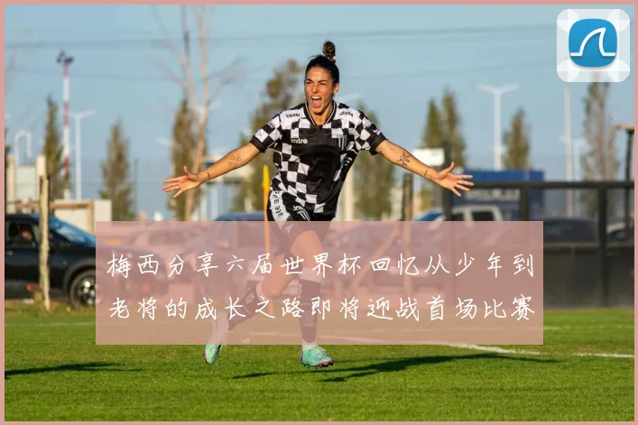 梅西分享六届世界杯回忆从少年到老将的成长之路即将迎战首场比赛