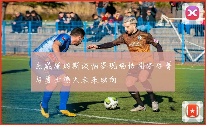 杰威廉姆斯谈抽签现场传闻字母哥与勇士热火未来动向