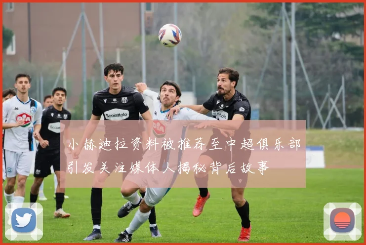 小赫迪拉资料被推荐至中超俱乐部引发关注媒体人揭秘背后故事