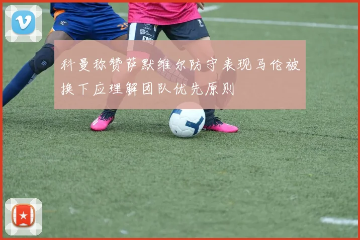 科曼称赞萨默维尔防守表现马伦被换下应理解团队优先原则