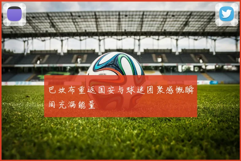 巴坎布重返国安与球迷团聚感慨瞬间充满能量