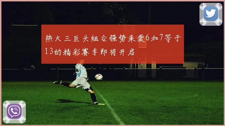 热火三巨头组合强势来袭6加7等于13的精彩赛季即将开启