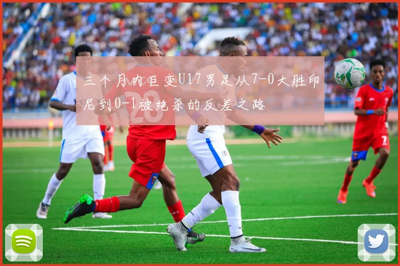 三个月内巨变U17男足从7-0大胜印尼到0-1被绝杀的反差之路