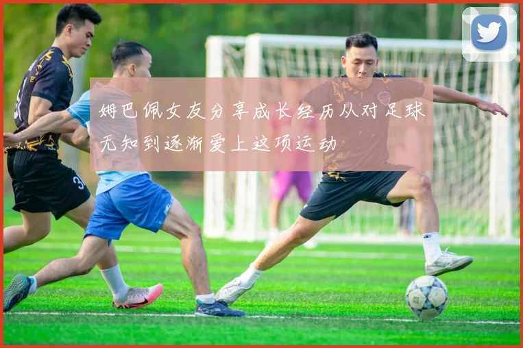姆巴佩女友分享成长经历从对足球无知到逐渐爱上这项运动