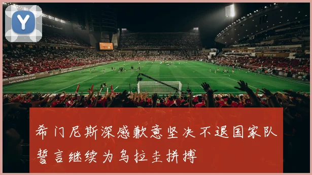 希门尼斯深感歉意坚决不退国家队誓言继续为乌拉圭拼搏