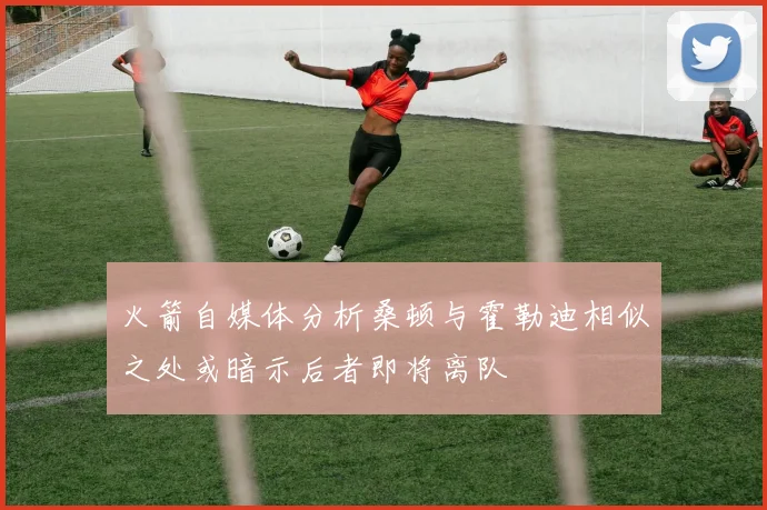 火箭自媒体分析桑顿与霍勒迪相似之处或暗示后者即将离队