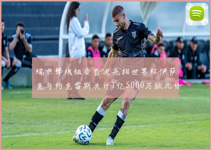 瑞典锋线组合首次亮相世界杯伊萨克与约克雷斯共计1亿5000万欧元价值