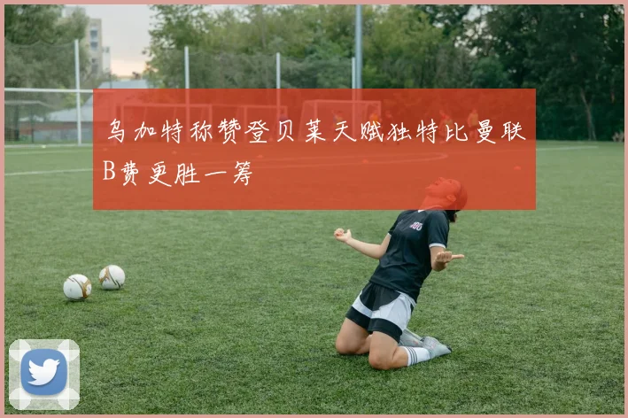 乌加特称赞登贝莱天赋独特比曼联B费更胜一筹