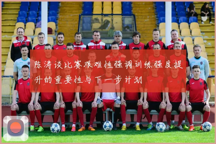 陈涛谈比赛艰难性强调训练强度提升的重要性与下一步计划