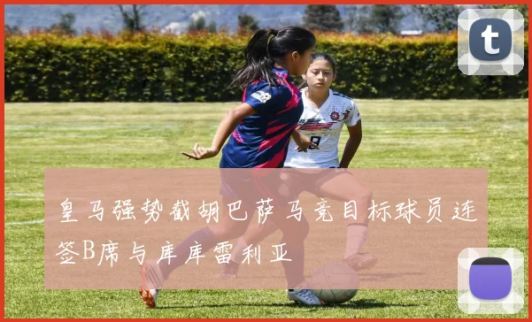 皇马强势截胡巴萨马竞目标球员连签B席与库库雷利亚
