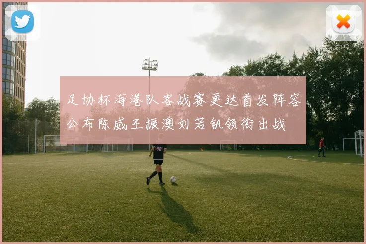 足协杯海港队客战赛更达首发阵容公布陈威王振澳刘若钒领衔出战