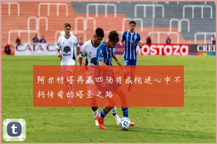 阿尔特塔再赢四场将成枪迷心中不朽传奇的塔圣之路