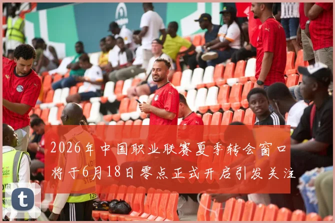 2026年中国职业联赛夏季转会窗口将于6月18日零点正式开启引发关注