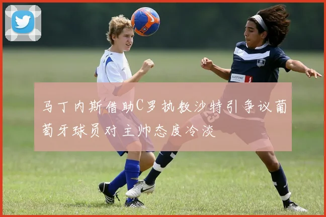 马丁内斯借助C罗执教沙特引争议葡萄牙球员对主帅态度冷淡
