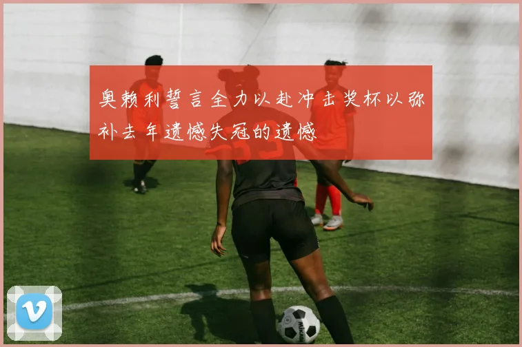 奥赖利誓言全力以赴冲击奖杯以弥补去年遗憾失冠的遗憾